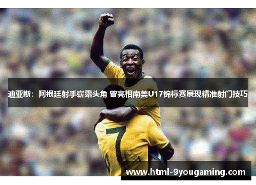 迪亚斯：阿根廷射手崭露头角 曾亮相南美U17锦标赛展现精准射门技巧