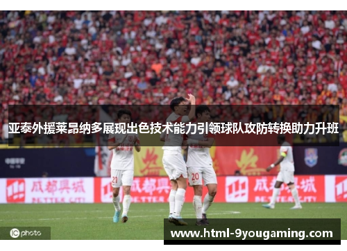 亚泰外援莱昂纳多展现出色技术能力引领球队攻防转换助力升班