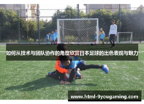 如何从技术与团队协作的角度欣赏日本足球的出色表现与魅力