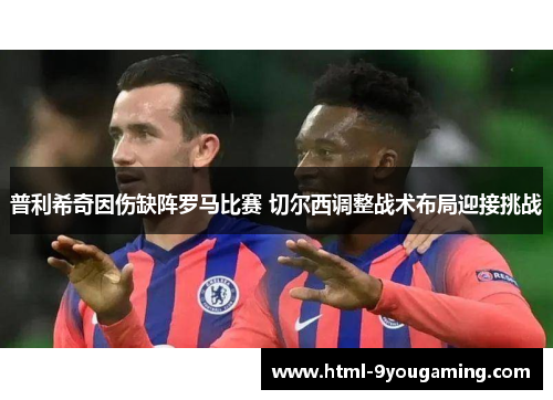 普利希奇因伤缺阵罗马比赛 切尔西调整战术布局迎接挑战