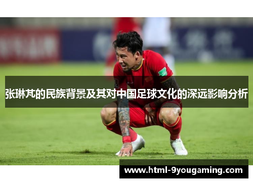 张琳芃的民族背景及其对中国足球文化的深远影响分析