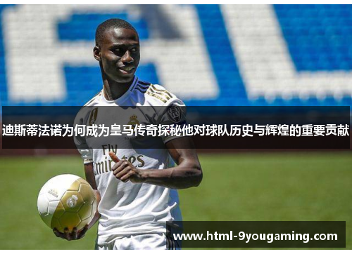 迪斯蒂法诺为何成为皇马传奇探秘他对球队历史与辉煌的重要贡献
