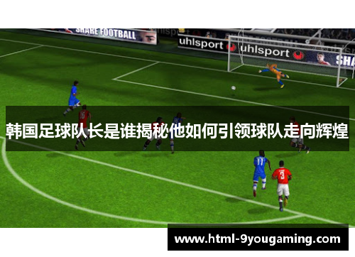 韩国足球队长是谁揭秘他如何引领球队走向辉煌 韩国足球队长是谁揭秘他如何引领球队走向辉煌