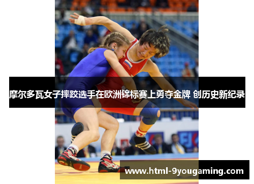 摩尔多瓦女子摔跤选手在欧洲锦标赛上勇夺金牌 创历史新纪录