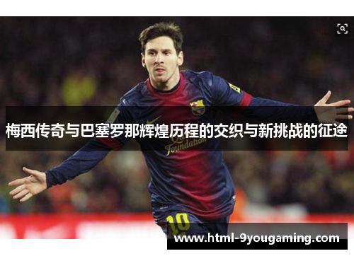 梅西传奇与巴塞罗那辉煌历程的交织与新挑战的征途 梅西传奇与巴塞罗那辉煌历程的交织与新挑战的征途