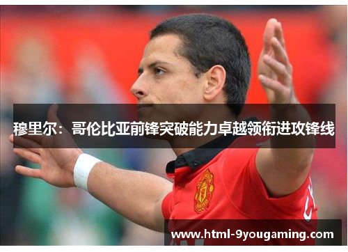 穆里尔：哥伦比亚前锋突破能力卓越领衔进攻锋线